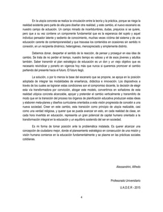 4
En la utopía concreta se realiza la vinculación entre la teoría y la práctica, porque se niega la
realidad existente pero parte de ella para diseñar otra realidad, y este cambio, el nuevo escenario es
nuestro campo de actuación. Un campo minado de incertidumbres, dudas, prejuicios si se quiere,
pero que a su vez contiene un componente fundamental que es la esperanza del sujeto y aquel
individuo pensador latente y sediento de conocimiento, muchas veces víctima del sistema y de una
educación carente de contemporaneidad y que trasvasa los contenidos en ocasiones sin sentido ni
conexión, en un recipiente dinámico, heterogéneo, menospreciado y simplemente distinto.
Debemos donar, despertar el sentido de la reacción, de pensar y proseguir en esa idea de
cambio. Se trata de no perder el tiempo, nuestro tiempo es valioso y el de esos jóvenes y adultos
también. Saber transmitir el plan estratégico de educación es un don y un viejo objetivo que es
necesario reivindicar y ponerlo en vigencia hoy más que nunca si queremos promover el cambio
partiendo del presente hacia el futuro. El futuro llegó.
La solución, o por lo menos la base del escenario que se propone, se apoya en la posición
adoptada de integrar las modalidades de enseñanza, didáctica e innovación. Los dispositivos a
través de los cuales se lograran estas condiciones son el compromiso docente, la decisión de elegir
esta vía transformadora por convicción, abogar este modelo, convertirnos en soñadores de esta
realidad utópica concreta alcanzable, apoyar y pretender el cambio verticalmente y transmitirlo de
modo que en la transición del proceso los órganos de planificación educativa produzcan estas ideas
y elaboren meta-planes y diseños curriculares orientados a esta visión progresista de concebir a una
nueva sociedad. Creer en este cambio, esta transición como principio de utopía realizable, casi
como una verdad religiosa, y querer que se pueda avanzar en esto, en cada realidad de clase, en
cada hora invertida en educación, representa un gran potencial de capital humano orientado a la
transformación integral en la educación y un equilibrio sostenido del ser en sociedad.
Es mi forma de tomar posición ante la problemática instalada. Es querer alcanzar una
concepción de ciudadano mejor, donde el planeamiento estratégico en consecución de una misión y
visión humana comience en la educación fundamentalmente y se plasme en las prácticas sociales
cotidianas.
Alessandrini, Alfredo
Profesorado Universitario
U.A.D.E.R - 2015
 