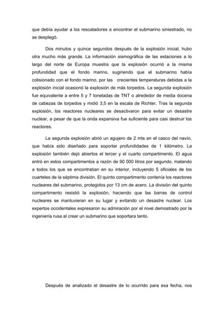 que debía ayudar a los rescatadores a encontrar el submarino siniestrado, no
se desplegó.
Dos minutos y quince segundos después de la explosión inicial, hubo
otra mucho más grande. La información sismográfica de las estaciones a lo
largo del norte de Europa muestra que la explosión ocurrió a la misma
profundidad que el fondo marino, sugiriendo que el submarino había
colisionado con el fondo marino, por las crecientes temperaturas debidas a la
explosión inicial ocasionó la explosión de más torpedos. La segunda explosión
fue equivalente a entre 5 y 7 toneladas de TNT o alrededor de media docena
de cabezas de torpedos y midió 3,5 en la escala de Richter. Tras la segunda
explosión, los reactores nucleares se desactivaron para evitar un desastre
nuclear, a pesar de que la onda expansiva fue suficiente para casi destruir los
reactores.
La segunda explosión abrió un agujero de 2 mts en el casco del navío,
que había sido diseñado para soportar profundidades de 1 kilómetro. La
explosión también dejó abiertos el tercer y el cuarto compartimento. El agua
entró en estos compartimentos a razón de 90 000 litros por segundo, matando
a todos los que se encontraban en su interior, incluyendo 5 oficiales de los
cuarteles de la séptima división. El quinto compartimento contenía los reactores
nucleares del submarino, protegidos por 13 cm de acero. La división del quinto
compartimento resistió la explosión, haciendo que las barras de control
nucleares se mantuvieran en su lugar y evitando un desastre nuclear. Los
expertos occidentales expresaron su admiración por el nivel demostrado por la
ingeniería rusa al crear un submarino que soportara tanto.
Después de analizado el desastre de lo ocurrido para esa fecha, nos
 