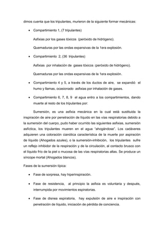dimos cuenta que los tripulantes, murieron de la siguiente formar mecánicas:
• Compartimiento 1, (7 tripulantes)
Asfixias por los gases tóxicos (peróxido de hidrógeno).
Quemaduras por las ondas expansivas de la 1era explosión.
• Compartimiento 2, (36 tripulantes)
Asfixias por inhalación de gases tóxicos (peróxido de hidrógeno).
Quemaduras por las ondas expansivas de la 1era explosión.
• Compartimiento 4 y 5, a través de los ductos de aire, se expandió el
humo y llamas, ocasionado asfixias por inhalación de gases.
• Compartimiento 6, 7, 8, 9 el agua entro a los compartimientos, dando
muerte al resto de los tripulantes por:
Sumersión, es una asfixia mecánica en la cual está sustituida la
inspiración de aire por penetración de líquido en las vías respiratorias debido a
la sumersión del cuerpo, pudo haber ocurrido las siguientes asfixias, sumersión
asfíctica, los tripulantes mueren en el agua “ahogándose”. Los cadáveres
adquieren una coloración cianótica característica de la muerte por aspiración
de líquido (Ahogados azules), o la sumersión-inhibición, los tripulantes sufre
un reflejo inhibidor de la respiración y de la circulación, al contacto brusco con
el líquido frío de la piel o mucosa de las vías respiratorias altas. Se produce un
síncope mortal (Ahogados blancos).
Fases de la sumersión típica:
• Fase de sorpresa, hay hiperinspiración.
• Fase de resistencia, al principio la asfixia es voluntaria y después,
interrumpida por movimientos espiratorias.
• Fase de disnea espiratoria, hay expulsión de aire e inspiración con
penetración de líquido, iniciación de pérdida de conciencia.
 