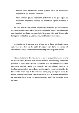 • Fase de pausa respiratoria o muerte aparente, cesan los movimientos
respiratorios, hay arreflexia y midriasis.
• Fase terminal, pausa respiratoria preterminal a la que sigue un
movimiento inspiratorio profundo con entrada de líquido abundante y
muerte.
Por otro lado las alteraciones respiratorias producidas por la inhalación
aguda de gases irritantes, depende de varios factores, las concentraciones del
gas depositado en el aparato respiratorio, la concentración está determinada
tanto por la cantidad del gas, como por su solubilidad en las mucosas.
La reacción de la persona ante el gas es un factor significativo para
determinar el patrón de la lesión broncopulmonar; tiene importancia el
antecedente o previa existencia de enfermedad pulmonar aguda o crónica.
Independientemente del mecanismo, se puede producir inflamación severa
de las vías aéreas, tanto de las superiores como de las inferiores y del sistema
pulmonar, lo cual puede ocasionar, obstrucción de la vía aérea y ruptura de la
membrana cavidad capilar con desarrollo de acumulación pulmonar e
insuficiencia respiratoria aguda. Estos cambios agudos pueden ser seguidos de
bronquiolitis, fenómenos de hiperactividad bronquial y en algunos casos de
fibrosis pulmonar. Otra de las causas mecánicas de la muerte de la tripulación
del submarino, fue la hipotermia por el prolongado periodo de exposición al frio
del agua.
 