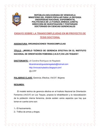 -146685-123825REPÚBLICA BOLIVARIANA DE VENEZUELA<br />MINISTERIO DEL PODER POPULAR PARA LA DEFENSA<br /> UNIVERSIDAD NACIONAL EXPERIMENTAL <br />POLITÉCNICA DE LA FUERZA ARMADA (UNEFA)<br />DIRECCIÓN DE INVESTIGACIÓN Y POSTGRADO<br />DOCTORADO EN CIENCIAS GERENCIALES<br />ENSAYO SOBRE LA TRANSCOMPLEJIDAD EN MI PROYECTO DE TESIS DOCTORAL<br />ASIGNATURA: ORGANIZACIONES TRANSCOMPLEJAS <br />TÍTULO: ¿MODELO TEÓRICO DE GERENCIA EFECTIVA EN EL INSTITUTO NACIONAL DE ORIENTACIÓN FEMENINA (I.N.O.F) EN LOS TEQUES?<br />DOCTORANTE: Lili Carolina Rodríguez de Regalado<br />                            lilicarolinarodriguezderegalado@hotmail.com<br />                            http://innovacinylastics.blogspot.com/<br />                            @LCRP<br />PALABRAS CLAVE: Gerencia, Efectiva, I.N.O.F, Mujeres<br /> <br />RESUMEN:<br />      El modelo teórico de gerencia efectiva en el Instituto Nacional de Orientación Femenina (I.N.O.F) en Los Teques, propicia la rehabilitación y la resocialización de la población interna femenina, donde existen varios aspectos que hay que tomar en cuenta como son:<br />1.- El hacinamiento.<br />2.- Tráfico de armas y drogas.<br />3.- Violación de los Derechos Humanos.<br />4.- Las mínimas condiciones de convivencia.<br />5.-La precaria alimentación.<br />6.- Las bajas condiciones de salubridad.<br />7.- El hábitat general en el cual día a día deben desenvolverse.<br />      Son estas condiciones infrahumanas y deplorables las que deprimen a las reclusas, muriendo sus posibilidades y voluntad, originado la resignación a permanecer como seres inhumanos.<br />INTRODUCCIÓN:<br />     En el presente ensayo se plantea un modelo teórico de gerencia efectiva en el Instituto Nacional de Orientación Femenina (I.N.O.F) en Los Teques, y para entrar al tema del sistema penitenciario venezolano se tiene que ver como una situación compleja y problemática en vista de todas las áreas que se necesitan cubrir para que cada rea sea atendido integralmente en sus necesidades y derechos a la vez que cumple la condena generada por el delito cometido, y  a su vez la preparación psicológica para la reinsertación en la vida social.<br />      A pesar que el Estado Venezolano observa los Tratados Internacionales de Derechos Humanos, la Constitución de la República Bolivariana de Venezuela, los Códigos Orgánicos, las normas que regulan el Sistema Penitenciario y las Reglas Mínimas para el Tratamiento de los Reclusos; el sistema penitenciario o carcelario adolece de múltiples deficiencias, entre las cuales se puede mencionar:<br />1. La falta de clasificación de las reclusas, de tal manera que coexisten en un mismo ambiente mujeres altamente peligrosas con femeninas que han cometido delitos menores.<br />2. No se garantiza la integridad de las internas, originando conflictos interpersonales.<br />3. La ociosidad que caracteriza el tiempo de reclusión.<br />4. El personal que atiende a los reclusas no siempre es el más idóneo.<br />5. Estas deficiencias han traído como consecuencia no sólo que los reclusas no reciban atención integral sino que por el contrario muchas veces son sometidas a abusos y perversiones de todo tipo. <br />DESARROLLO:<br />ORGANIZACIONES TRANSCOMPLEJAS:<br />      Vivimos en tiempos de cambios rápidos y adaptación imperativa, donde las organizaciones se encuentran frente a un escenario que deben sobrevivir, crecer y ser competitivas; es por ello que hoy en día es necesario que las organizaciones diseñen estructuras más flexibles al cambio y que este cambio se produzca como consecuencia del aprendizaje de sus miembros, implicando generar condiciones para promover equipos de alto desempeño, donde el aprendizaje en equipo implica generar valor al trabajo y más adaptabilidad al cambio con una amplia visión hacia la innovación. <br />      A este punto se considera oportuno hacer referencia a Lanz, (2.001) quien expresa que:<br /> “Los nuevos enfoques sobre los procesos organizacionales se sitúan expresamente por encima de la lógica epistémica de las disciplinas. Esta óptica trastoca los fundamentos del viejo modo de pensar de la organización” (pp. 168).<br />       A partir de ello se infiere que el actual aprendizaje organizacional, como expresión postmoderna implica que las personas dentro de las organizaciones y grupos de trabajo deban pensar transdisciplinariamente, es decir, más allá de lo convencional y preestablecido, dirigida a garantizar más que el cumplimiento de las normas de la organización, facilitar esa tan necesaria adecuación a los entornos cada vez más complejos, cambiantes e inciertos por parte de las organizaciones. En este sentido, las capacidades de la sociedad para adaptarse dependen cada vez más del conjunto de habilidades intelectuales, conocimientos y técnicas adquiridas, así como de las capacidades para resolver problemas que tengan sus miembros. Quienes dirigen y conforman las organizaciones también deben lograr que los asuntos se aborden desde un pensamiento complejo; por lo tanto, se puede afirmar que el aprendizaje organizacional bajo la perspectiva de la postmodernidad debe ser dinamizado por ese pensamiento complejo y transdisciplinario.<br />     El reto que se presenta en cuanto al desarrollo de las organizaciones transcomplejas está contextualizado en la necesidad de tener amplitud en el conocimiento, amplitud en el uso de los métodos y de los paradigmas; en la necesidad  (por parte de todos los que conforman la organización) de aceptar y recurrir a cualquier creencia y/o disciplina, o grupo de ellas, que permita atender la realidad y adaptarse al entorno que, por demás, es cambiante, complejo e incierto, siendo la postmodernidad el paradigma fundamental que se presenta y desde el cual se puede pensar y hacer las organizaciones del mundo de hoy.<br />        En síntesis, las organizaciones transcomplejas son concebidas bajo el marco de la planificación empresarial planteada con inteligencia, su característica esencial, en este sentido, es la aparición de un nuevo y emergente factor de la producción: el conocimiento, que tiende a desplazar a los clásicos: tierra, capital y trabajo. El principal desafío, como consecuencia de ello, debería ser la productividad del trabajo intelectual y de los servicios, utilizando estos recursos al máximo se garantiza el beneficio para la organización y por ende a sus miembros.<br />      El Instituto Nacional de Orientación Femenina (I.N.O.F) en Los Teques a iniciado un camino, destinado a crear a lo largo del tiempo los procedimientos necesarios para cumplir con los fines de rehabilitación y resocialización de la población interna femenina y paralelo a ello implementa mecanismos que tratan de hacer más humana la convivencia carcelaria y que cumple al mismo tiempo una función de control de una población interna que goza, por decirlo de alguna manera, de beneficios como el trabajo, el estudio y que sería perfecta si actividades como talleres, el deporte y la cultura se planearan de forma organizada y consecuente, aún cuando esto no constituye la solución al problema ya existente, bien podría dibujar una posibilidad para eliminar el ocio que tanto daño hace al sistema penitenciario, pero es una utopía, aún cuando ésta ha sido concebida para cumplir funciones que van desde aislar a las mujeres que conscientemente o cómplices o cualquier otra figura jurídica que acarrea pena transciendan la norma y cometen delitos, donde la reclusa con su trabajo retribuye a la sociedad el daño que le ha causado; la cárcel no logra cumplir con su objetivo fundamental, debido a la crisis penitenciaría que día a día pareciera incrementarse y con ello el descrédito de toda estrategia que pudiera lograr lo que cada vez resulta más difícil. No por ello debe hacerse a un lado este problema de la sociedad, cuyo origen se encuentra precisamente fuera de la cárcel y no dentro de ella; la cárcel es consecuencia y no causa por lo que la solución está más cerca de lo que parece aún cuando es complicada. Puede existir mucho esfuerzo por parte del sistema para lograr sus objetivos y voluntad del que se encuentra dentro de la cárcel pero rehabilitarse y resocializarse se constituye en una meta ansiada por muchos y alcanzada por pocos, la justicia tarda pero llega, por eso se dice que la justcia es como la estrella polar que orienta al navegante pero que no es puerto para ningún navió.<br />      Por otro lado, la subcultura dentro de Instituto Nacional de Orientación Femenina (I.N.O.F) en Los Teques ya es tradición, ejercen mayor poder y control sobre la población interna que el propio sistema, donde los líderes de la prisión absorben las posibilidades de rehabilitación y resocialización y en vez de esa lucha surge otra más vital que es la de sobrevivir. <br />      Después del tormentoso paso por la cárcel de mujeres, salir constituye otro problema, es decir, quien sale se enfrenta al grupo social que puede rechazarlo bajo el estigma de haber sido delincuente y de representar un peligro latente para la sociedad, es así como dispone de muy pocas posibilidades de rehacer una vida de acuerdo a convicciones que estén a la par de las normas sociales. Este rechazo puede traer como consecuencia en primer plano, que la liberada no tenga oportunidades para el desarrollo en su nueva vida y utilice medios y estrategias inaceptables socialmente lo que se constituye en fuente de reincidencia.<br />      Es así como la cárcel de mujeres, mina el cuerpo de la reclusa, la enferma, la postra y devuelve a la vida libre una mujer atravesada por los males carcelarios, males que dejan huellas tanto en el cuerpo como en el alma y que solo las más fuertes pueden superar... aunque nunca olvidar... por eso traigo a colación unos extractos del blogger http://anarcopunknoticias.blogspot.com/2007/10/los-tequesvenezuela-medio-da-en-el-inof.html, sobre el tema del I.N.O.F.:<br />      “El domingo 21 de octubre bien temprano nos dirigimos al I.N.O.F. ubicado en Los Teques para cerciorarnos de la situación de las presas en dicho penal. El día anterior pudimos hablar vía telefónica con una de las detenidas del penal para que nos indicara las instrucciones o normativas para poder entrar al mismo. Sorpresa para nosotros fue que no podíamos llevar ropa oscura (fuese negro, azul marino, marrón, etc.), teniendo que pedir ropa prestada y disfrazarnos para poder entrar”…<br />“La Requisa. A un poco más de las 9 a.m. llego nuestro turno en la numeración y pasamos. Dimos la cédula y nos pusieron un sello, apuntaron nuestros datos e inmediatamente nos entregaron un carné quedándose la cedula allí guardada (…)”<br />La Visita. Allí nos esperaba la chica con que habíamos hablado por teléfono y de quien conservaremos su identidad oculta por solicitud de su hermana. Nunca la habíamos visto en persona, pero fue fácil que ella nos encontrara debido me imagino a lo mal disfrazado que estábamos (…)” <br />“Nos relato un poco de su historia. Nunca nadie la había visitado, éramos sus primeras visitas en muchísimo tiempo. Hace costura/bordados y ve clases de violín habiendo tenido presentaciones en la Unefa en Caracas. La mayoría de las presas que están en este penal están por tráfico o distribución de drogas, no descartándose otras fechorías como secuestro, hurto, etc. (…)”<br />“Dando una vuelta por todo el penal, nos encontramos con una bodega en donde nos compramos unos tostones. También tiene dos restaurantes. Pasamos por el taller de costura, peluquería y vimos un poco de lejos la guardería en donde cuidan a los bebes de las detenidas.”<br />La Despedida y últimas palabras. “Estar privado de la libertad es lo más terrible del mundo, lo más lamentable es que las personas que están en esas instancias son las que NO tienen dinero (…)”<br />METODOLÓGICO:<br />¿Cómo será orientada la investigación del Modelo Teórico de la Gerencia Efectiva en el Instituto Nacional de Orientación Femenina (I.N.O.F) en Los Teques? <br />     La investigación se desarrollará bajo el enfoque cualitativo a través de una investigación teórica y de campo, donde se va estudiar los siguientes aspectos: <br />1.- Historia de las cárceles desde lo macro a lo micro (Mundial-Venezuela-Instituto Nacional de Orientación Femenina (I.N.O.F) en Los Teques.). <br />2.- Estructura Penitenciaria.<br />3. – Entorno Familiar.<br />4.- Comportamiento de la Delincuencia de las Mujeres. <br />5.- Talento Humano.<br />6.-  Los Derechos Humanos. <br />7.-Población del Instituto Nacional de Orientación Femenina (INOF) en Los Teques. <br />8.- Instituciones del Gobierno encargadas de la problemática carcelaria como son El Ministerio del Poder Popular para las Relaciones  Interiores y Justicia; el Observatorio Venezolano de Prisiones, entre otros.<br />REFERENCIAS BIBLIOGRÁFICAS:<br />LIBROS: <br />PEÑALVER, Luis “La Reclusión Femenina en Venezuela”. Editorial Fotolito Felix. Vol I año 1992 Pág.80-82.<br />Br. DELGADO, Nilda. “Estudio comparativo entre las formas de comportamiento de las reclusas que realizaban visita íntima de INOF, y las que no reciben del anexo de la Planta” Sep.1999. IUNEP.<br />FUENTES DE INTERNET:<br />http://anarcopunknoticias.blogspot.com/2007/10/los-tequesvenezuela-medio-da-en-el-inof.html<br />http://www.ventanaalalibertad.org/2010/04/el-lesbianismo-en-la-carcel-de-mujeres.html<br />