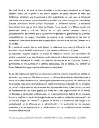 De igual forma en el tema de interculturalidad y la educación intercultural, en el fondo
contiene luchas por el poder o por ciertos espacios de poder; dejando en claro dos
tendencias contrarias, una hegemónica y otra subordinada, en este caso la tendencia
dominante busca imponer por medios abiertos o sutiles, una cultura homogénea, mientras las
culturas minoritarias luchan porque reconozcan la diversidad cultural. La tendencia
hegemónica tiene tras de sí el poder del Estado. No se puede ver a México desde una
perspectiva plana o uniforme, México es un país diverso hablando cultural y
geográficamente, de tal forma que la Educación debe planearse y gestionarse para cubrir las
necesidades de los grupos minoritarios de acuerdo a las condiciones en las que se
encuentren, para que de esta manera se pueda lograr una educación inclusiva, de equidad y
de calidad.
Es importante recalcar que en este trabajo no solamente nos estamos enfocando a la
educación básica, también analizaremos lo que pasa con la Educación Superior.
La Educación Superior tampoco se escapa de establecer vínculos con mecanismos de
control y autoridad, y por esa situación a este sistema se le llama “anarquías organizadas”
Hay mucha resistencia al cambio, se observan deficiencias en el curriculum, acceso y
permanencia de los alumnos en el sistema, desigualdad, falta de calidad, etc., también se
busca fortalecer los conocimientos en las diversas disciplinas.
Es de vital importancia replantear las acciones escolares a la luz de la gestión de calidad en
el servicio que se otorga. No debemos pasar por alto que la gestión de calidad involucra a
todos los actores de la educación, “es una parte fundamental de la calidad del desempeño de
las escuelas, más aún en la medida que se incrementa la descentralización de los procesos
de decisión en los sistemas educacionales. Las escuelas efectivas y el éxito de sus procesos
se fundamentan en una buena gestión que incide en el clima organizacional, en las formas
de liderazgo y conducción institucionales, en el aprovechamiento óptimo de los recursos
humanos y del tiempo, en la planificación implementan medidas tendientes a la prestación de
un servicio integral de calidad.”4
4
Amelia Araujo Morales, GESTION ESCOLAR Y LOS COMPONENTES DE LA CALIDAD DE LA EDUCACIÓN
La gestión de tareas y la distribución del trabajo y su
productividad, en la eficiencia de la administración y el rendimiento de los recursos
materiales, y en pocas palabras, en la calidad de cada uno de los procesos que se instituyen
al interior de las mismas.
 