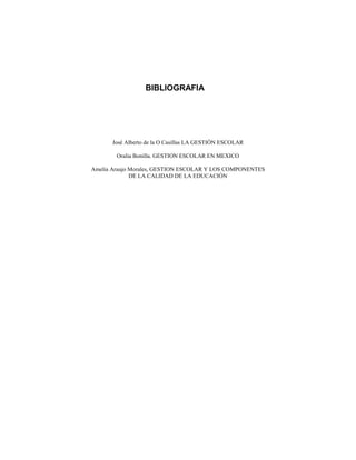 BIBLIOGRAFIA
José Alberto de la O Casillas LA GESTIÓN ESCOLAR
Oralia Bonilla. GESTION ESCOLAR EN MEXICO
Amelia Araujo Morales, GESTION ESCOLAR Y LOS COMPONENTES
DE LA CALIDAD DE LA EDUCACIÓN
 