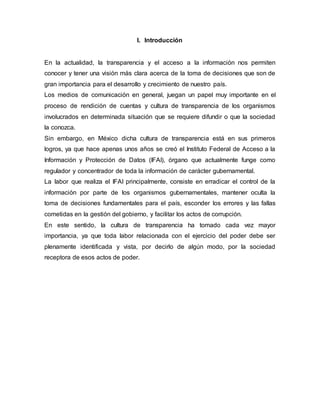 I. Introducción 
En la actualidad, la transparencia y el acceso a la información nos permiten 
conocer y tener una visión más clara acerca de la toma de decisiones que son de 
gran importancia para el desarrollo y crecimiento de nuestro país. 
Los medios de comunicación en general, juegan un papel muy importante en el 
proceso de rendición de cuentas y cultura de transparencia de los organismos 
involucrados en determinada situación que se requiere difundir o que la sociedad 
la conozca. 
Sin embargo, en México dicha cultura de transparencia está en sus primeros 
logros, ya que hace apenas unos años se creó el Instituto Federal de Acceso a la 
Información y Protección de Datos (IFAI), órgano que actualmente funge como 
regulador y concentrador de toda la información de carácter gubernamental. 
La labor que realiza el IFAI principalmente, consiste en erradicar el control de la 
información por parte de los organismos gubernamentales, mantener oculta la 
toma de decisiones fundamentales para el país, esconder los errores y las fallas 
cometidas en la gestión del gobierno, y facilitar los actos de corrupción. 
En este sentido, la cultura de transparencia ha tomado cada vez mayor 
importancia, ya que toda labor relacionada con el ejercicio del poder debe ser 
plenamente identificada y vista, por decirlo de algún modo, por la sociedad 
receptora de esos actos de poder. 
 