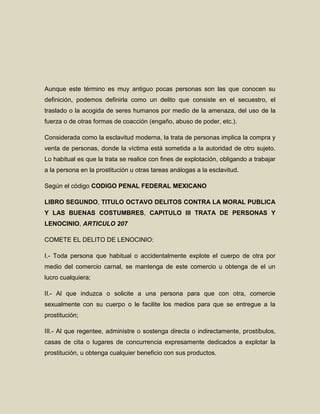 Aunque este término es muy antiguo pocas personas son las que conocen su
definición, podemos definirla como un delito que consiste en el secuestro, el
traslado o la acogida de seres humanos por medio de la amenaza, del uso de la
fuerza o de otras formas de coacción (engaño, abuso de poder, etc.).

Considerada como la esclavitud moderna, la trata de personas implica la compra y
venta de personas, donde la víctima está sometida a la autoridad de otro sujeto.
Lo habitual es que la trata se realice con fines de explotación, obligando a trabajar
a la persona en la prostitución u otras tareas análogas a la esclavitud.

Según el código CODIGO PENAL FEDERAL MEXICANO

LIBRO SEGUNDO, TITULO OCTAVO DELITOS CONTRA LA MORAL PUBLICA
Y LAS BUENAS COSTUMBRES, CAPITULO III TRATA DE PERSONAS Y
LENOCINIO, ARTICULO 207

COMETE EL DELITO DE LENOCINIO:

I.- Toda persona que habitual o accidentalmente explote el cuerpo de otra por
medio del comercio carnal, se mantenga de este comercio u obtenga de el un
lucro cualquiera;

II.- Al que induzca o solicite a una persona para que con otra, comercie
sexualmente con su cuerpo o le facilite los medios para que se entregue a la
prostitución;

III.- Al que regentee, administre o sostenga directa o indirectamente, prostíbulos,
casas de cita o lugares de concurrencia expresamente dedicados a explotar la
prostitución, u obtenga cualquier beneficio con sus productos.
 