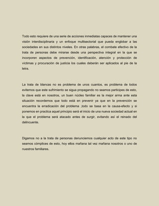 Todo esto requiere de una serie de acciones inmediatas capaces de mantener una
visión interdisciplinaria y un enfoque multisectorial que pueda englobar a las
sociedades en sus distintos niveles. En otras palabras, el combate efectivo de la
trata de personas debe mirarse desde una perspectiva integral en la que se
incorporen aspectos de prevención, identificación, atención y protección de
víctimas y procuración de justicia los cuales deberán ser aplicados al pie de la
letra.




La trata de blancas no es problema de unos cuantos, es problema de todos
evitemos que este sufrimiento se sigua propagando no seamos participes de esto,
la clave está en nosotros, un buen núcleo familiar es la mejor arma ante esta
situación recordemos que todo está en prevenir ya que en la prevención se
encuentra la erradicación del problema ,todo se basa en la causa-efecto y si
ponemos en practica aquel principio será el inicio de una nueva sociedad actual en
la que el problema será atacado antes de surgir, evitando así el reinado del
delincuente.




Digamos no a la trata de personas denunciemos cualquier acto de este tipo no
seamos cómplices de esto, hoy ellos mañana tal vez mañana nosotros o uno de
nuestros familiares.
 