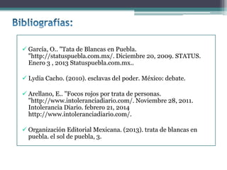  García, O.. "Tata de Blancas en Puebla.
"http://statuspuebla.com.mx/. Diciembre 20, 2009. STATUS.
Enero 3 , 2013 Statuspuebla.com.mx..
 Lydia Cacho. (2010). esclavas del poder. México: debate.
 Arellano, E.. "Focos rojos por trata de personas.
"http://www.intoleranciadiario.com/. Noviembre 28, 2011.
Intolerancia Diario. febrero 21, 2014
http://www.intoleranciadiario.com/.
 Organización Editorial Mexicana. (2013). trata de blancas en
puebla. el sol de puebla, 3.
 