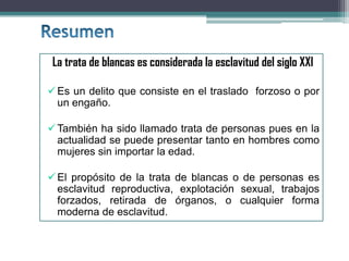 La trata de blancas es considerada la esclavitud del siglo XXI
Es un delito que consiste en el traslado forzoso o por
un engaño.
También ha sido llamado trata de personas pues en la
actualidad se puede presentar tanto en hombres como
mujeres sin importar la edad.
El propósito de la trata de blancas o de personas es
esclavitud reproductiva, explotación sexual, trabajos
forzados, retirada de órganos, o cualquier forma
moderna de esclavitud.
 