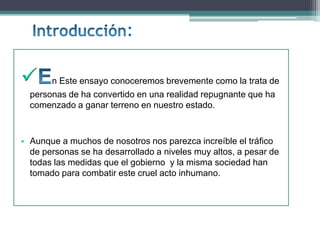 :
 n Este ensayo conoceremos brevemente como la trata de
personas de ha convertido en una realidad repugnante que ha
comenzado a ganar terreno en nuestro estado.
• Aunque a muchos de nosotros nos parezca increíble el tráfico
de personas se ha desarrollado a niveles muy altos, a pesar de
todas las medidas que el gobierno y la misma sociedad han
tomado para combatir este cruel acto inhumano.
 