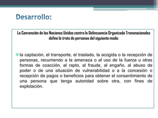 La Convención de las Naciones Unidas contra la Delincuencia Organizada Transnacionales
define la trata de personas del siguiente modo:
la captación, el transporte, el traslado, la acogida o la recepción de
personas, recurriendo a la amenaza o al uso de la fuerza u otras
formas de coacción, al rapto, al fraude, al engaño, al abuso de
poder o de una situación de vulnerabilidad o a la concesión o
recepción de pagos o beneficios para obtener el consentimiento de
una persona que tenga autoridad sobre otra, con fines de
explotación.
 