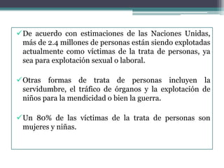 De acuerdo con estimaciones de las Naciones Unidas,
más de 2.4 millones de personas están siendo explotadas
actualmente como víctimas de la trata de personas, ya
sea para explotación sexual o laboral.
Otras formas de trata de personas incluyen la
servidumbre, el tráfico de órganos y la explotación de
niños para la mendicidad o bien la guerra.
Un 80% de las víctimas de la trata de personas son
mujeres y niñas.
 