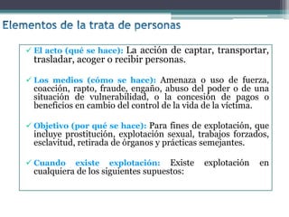  El acto (qué se hace): La acción de captar, transportar,
trasladar, acoger o recibir personas.
 Los medios (cómo se hace): Amenaza o uso de fuerza,
coacción, rapto, fraude, engaño, abuso del poder o de una
situación de vulnerabilidad, o la concesión de pagos o
beneficios en cambio del control de la vida de la víctima.
 Objetivo (por qué se hace): Para fines de explotación, que
incluye prostitución, explotación sexual, trabajos forzados,
esclavitud, retirada de órganos y prácticas semejantes.
 Cuando existe explotación: Existe explotación en
cualquiera de los siguientes supuestos:
 