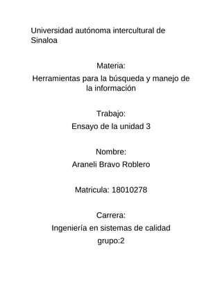 Universidad autónoma intercultural de
Sinaloa
Materia:
Herramientas para la búsqueda y manejo de
la información
Trabajo:
Ensayo de la unidad 3
Nombre:
Araneli Bravo Roblero
Matricula: 18010278
Carrera:
Ingeniería en sistemas de calidad
grupo:2
 