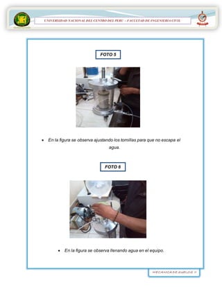 MECANICA DE SUELOS II
UNIVERSIDAD NACIONAL DEL CENTRO DEL PERÚ
FACULTAD DE INGENIERÍA
CIVIL
UNIVERSIDAD NACIONAL DEL CENTRO DEL PERU – FACULTAD DE INGENIERIA CIVIL
 En la figura se observa ajustando los tornillas para que no escapa el
agua.
 En la figura se observa llenando agua en el equipo.
FOTO 5
FOTO 6
 