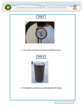 MECANICA DE SUELOS II
UNIVERSIDAD NACIONAL DEL CENTRO DEL PERÚ
FACULTAD DE INGENIERÍA
CIVIL
UNIVERSIDAD NACIONAL DEL CENTRO DEL PERU – FACULTAD DE INGENIERIA CIVIL
 En la figura se observa lectorado las deformaciones.
 En la figura se observa la muestra después del ensayo.
FOTO 9
FOTO 10
 