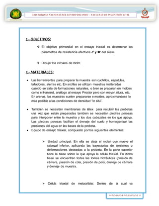 MECANICA DE SUELOS II
UNIVERSIDAD NACIONAL DEL CENTRO DEL PERÚ
FACULTAD DE INGENIERÍA
CIVIL
UNIVERSIDAD NACIONAL DEL CENTRO DEL PERU – FACULTAD DE INGENIERIA CIVIL
2.- OBJETIVOS:
 El objetivo primordial en el ensayo triaxial es determinar los
parámetros de resistencia efectivos c' y Φ' del suelo.
 Dibujar los círculos de mohr.
3.- MATERIALES:
 Las herramientas para preparar la muestra son cuchillos, espátulas,
talladores, sierras etc. En arcillas se utilizan muestras inalteradas
cuando se trata de formaciones naturales, o bien se preparan en moldes
como el Harvard, análogo al ensayo Proctor pero con mayor altura, etc.
En arenas, las muestras suelen prepararse e moldes, aproximándose lo
más posible a las condiciones de densidad “in situ”.
 También se necesitan membranas de látex para recubrir las probetas
una vez que están preparadas también se necesitan piedras porosas
para interponer entre la muestra y los dos cabezales en los que apoya.
Las piedras porosas facilitan el drenaje del suelo y homogenizar las
presiones del agua en las bases de la probeta.
 Equipo de ensayo triaxial, compuesto por los siguientes elementos:
 Unidad principal: En ella se aloja el motor que mueve el
cabezal inferior, aplicando las trayectorias de tensiones o
deformaciones deseadas a la probeta. En la parte superior
tiene la base sobre la que apoya la célula triaxial. En dicha
base se encuentran todas las tomas hidráulicas (presión de
cámara, presión de cola, presión de poro, drenaje de cámara
y drenaje de muestra.
 Célula triaxial de metacrilato: Dentro de la cual va
 