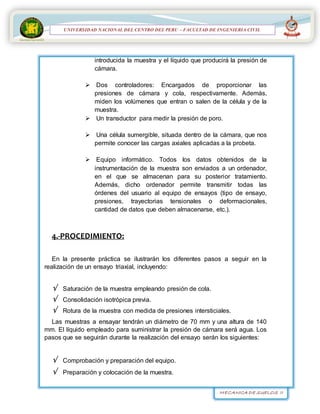MECANICA DE SUELOS II
UNIVERSIDAD NACIONAL DEL CENTRO DEL PERÚ
FACULTAD DE INGENIERÍA
CIVIL
UNIVERSIDAD NACIONAL DEL CENTRO DEL PERU – FACULTAD DE INGENIERIA CIVIL
introducida la muestra y el líquido que producirá la presión de
cámara.
 Dos controladores: Encargados de proporcionar las
presiones de cámara y cola, respectivamente. Además,
miden los volúmenes que entran o salen de la célula y de la
muestra.
 Un transductor para medir la presión de poro.
 Una célula sumergible, situada dentro de la cámara, que nos
permite conocer las cargas axiales aplicadas a la probeta.
 Equipo informático. Todos los datos obtenidos de la
instrumentación de la muestra son enviados a un ordenador,
en el que se almacenan para su posterior tratamiento.
Además, dicho ordenador permite transmitir todas las
órdenes del usuario al equipo de ensayos (tipo de ensayo,
presiones, trayectorias tensionales o deformacionales,
cantidad de datos que deben almacenarse, etc.).
4.-PROCEDIMIENTO:

En la presente práctica se ilustrarán los diferentes pasos a seguir en la
realización de un ensayo triaxial, incluyendo:
 Saturación de la muestra empleando presión de cola.
 Consolidación isotrópica previa.
 Rotura de la muestra con medida de presiones intersticiales.
Las muestras a ensayar tendrán un diámetro de 70 mm y una altura de 140
mm. El líquido empleado para suministrar la presión de cámara será agua. Los
pasos que se seguirán durante la realización del ensayo serán los siguientes:
 Comprobación y preparación del equipo.
 Preparación y colocación de la muestra.
 
