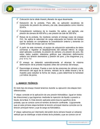 MECANICA DE SUELOS II
UNIVERSIDAD NACIONAL DEL CENTRO DEL PERÚ
FACULTAD DE INGENIERÍA
CIVIL
UNIVERSIDAD NACIONAL DEL CENTRO DEL PERU – FACULTAD DE INGENIERIA CIVIL
 Colocación de la célula triaxial y llenado de agua desaireada.
 Saturación de la probeta. Para ello, se aplicarán escalones de
incremento de presión de cámara y de cola, desacoplados como máximo
50 kPa.
 Consolidación isotrópica de la muestra. Se aplica, por ejemplo, una
presión de cámara de 400 kPa y una presión de cola de 300 kPa.
 Rotura de la probeta. Se mantiene cerrado el drenaje (caso de ensayo
CU). Se aplica la velocidad de carga adecuada (en función del tiempo
que ha tardado en completarse la consolidación anterior y teniendo en
cuenta el tipo de ensayo que se realice).
 A partir de este momento, el equipo de adquisición automática de datos
comienza a registrar el desplazamiento del cabezal inferior, la carga
axial aplicada a probeta, la presión de cámara y la presión de poro. De
estos datos pueden obtenerse gráficos que relacionen deformación
unitaria con tensión desviadora y presión de poro, y los diagramas p-q,
p’-q’ ó t-s, t’-s’.
 El ensayo se detendrá automáticamente al alcanzar la máxima
deformación de la probeta impuesta antes del comienzo del ensayo.
 Desmontaje el ensayo. Puesta a cero de las presiones de cámara y cola,
eliminación del agua de la cámara, retirado de la célula triaxial y de la
muestra para estudiar la forma de rotura, y para determinar la humedad
y el índice de poros.
5.-MARCO TEÓRICO:
En todo tipo de ensayo triaxial tenemos durante su ejecución dos etapas bien
diferenciadas.
1° etapa: consiste en la aplicación de una presión hidrostática (igual en todas
las direcciones) y que logramos mediante la inyección de líquido a presión a
través de la llave A. Esta tención aplicada sobre tosa la superficie de la
probeta, que se conoce como el nombre de tención confinante. Lógicamente
que en esta primera etapa también la tención principal máxima coincide con la
tención principal menor y que la carga es hidrostático.
2° etapa: aplicamos por intermedio del pistón de la cámara triaxial un esfuerzo
vertical que se distribuye a toda el área de la probeta y que se conoce con el
 