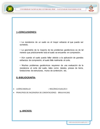 MECANICA DE SUELOS II
UNIVERSIDAD NACIONAL DEL CENTRO DEL PERÚ
FACULTAD DE INGENIERÍA
CIVIL
UNIVERSIDAD NACIONAL DEL CENTRO DEL PERU – FACULTAD DE INGENIERIA CIVIL
7.-CONCLUSIONES:
• La resistencia de un suelo es el mayor esfuerzo al que puede ser
sometido.
• La geometría de la mayoría de los problemas geotécnicos es de tal
manera que prácticamente todo el suelo se encuentra en compresión.
• Aún cuando el suelo pueda fallar debido a la aplicación de grandes
esfuerzos de compresión, el suelo falla realmente al corte.
• Muchos problemas geotécnicos requieren de una evaluación de la
resistencia al corte del suelo, tales como: taludes, presas de tierra,
fundaciones de estructuras, muros de contención, etc.
8.-BIBLIOGRAFÍA:
 JUÁREZ BADILLO – MECÁNICA SUELOS II
 PRINCIPIOS DE INGENIERIA DE CIMENTACIONES -BRAJA M.DAS
9.-ANEXOS:
 