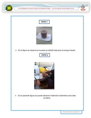 MECANICA DE SUELOS II
UNIVERSIDAD NACIONAL DEL CENTRO DEL PERÚ
FACULTAD DE INGENIERÍA
CIVIL
UNIVERSIDAD NACIONAL DEL CENTRO DEL PERU – FACULTAD DE INGENIERIA CIVIL
 En la figura se observa la muestra ya tallada lista para el ensayo triaxial.

 En la presente figura se puede observar midiendo el diámetro como tabn
su altura.
FOTO 1
FOTO 2
 
