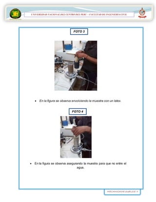 MECANICA DE SUELOS II
UNIVERSIDAD NACIONAL DEL CENTRO DEL PERÚ
FACULTAD DE INGENIERÍA
CIVIL
UNIVERSIDAD NACIONAL DEL CENTRO DEL PERU – FACULTAD DE INGENIERIA CIVIL
 En la figura se observa envolviendo la muestra con un latex.
 En la figura se observa asegurando la muestra para que no entre el
agua.
FOTO 3
FOTO 4
 