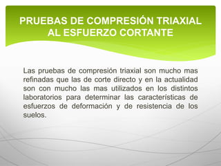 Las pruebas de compresión triaxial son mucho mas
refinadas que las de corte directo y en la actualidad
son con mucho las mas utilizados en los distintos
laboratorios para determinar las características de
esfuerzos de deformación y de resistencia de los
suelos.
PRUEBAS DE COMPRESIÓN TRIAXIAL
AL ESFUERZO CORTANTE
 