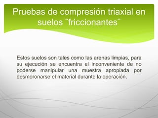 Estos suelos son tales como las arenas limpias, para
su ejecución se encuentra el inconveniente de no
poderse manipular una muestra apropiada por
desmoronarse el material durante la operación.
Pruebas de compresión triaxial en
suelos ¨friccionantes¨
 