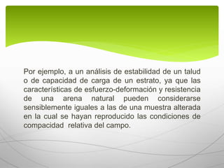 Por ejemplo, a un análisis de estabilidad de un talud
o de capacidad de carga de un estrato, ya que las
características de esfuerzo-deformación y resistencia
de una arena natural pueden considerarse
sensiblemente iguales a las de una muestra alterada
en la cual se hayan reproducido las condiciones de
compacidad relativa del campo.
 