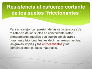 Para una mejor compresión de las características de
resistencia de los suelos es conveniente tratar
primeramente aquellos que suelen considerarse
puramente friccionantes, es decir las arenas limpias,
las gravas limpias y los enrocamientos y las
combinaciones de tales materiales.
Resistencia al esfuerzo cortante
de los suelos ¨friccionantes¨
 