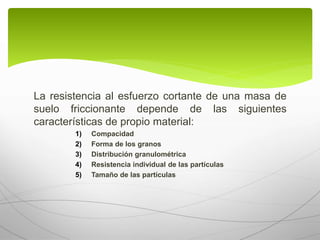 La resistencia al esfuerzo cortante de una masa de
suelo friccionante depende de las siguientes
características de propio material:
1) Compacidad
2) Forma de los granos
3) Distribución granulométrica
4) Resistencia individual de las partículas
5) Tamaño de las partículas
 