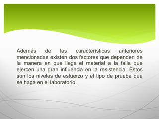 Además de las características anteriores
mencionadas existen dos factores que dependen de
la manera en que llega el material a la falla que
ejercen una gran influencia en la resistencia. Estos
son los niveles de esfuerzo y el tipo de prueba que
se haga en el laboratorio.
 