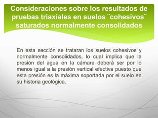 En esta sección se trataran los suelos cohesivos y
normalmente consolidados, lo cual implica que la
presión del agua en la cámara deberá ser por lo
menos igual a la presión vertical efectiva puesto que
esta presión es la máxima soportada por el suelo en
su historia geológica.
Consideraciones sobre los resultados de
pruebas triaxiales en suelos ¨cohesivos¨
saturados normalmente consolidados
 