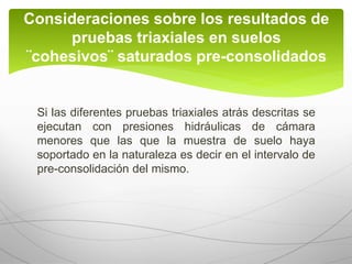 Si las diferentes pruebas triaxiales atrás descritas se
ejecutan con presiones hidráulicas de cámara
menores que las que la muestra de suelo haya
soportado en la naturaleza es decir en el intervalo de
pre-consolidación del mismo.
Consideraciones sobre los resultados de
pruebas triaxiales en suelos
¨cohesivos¨ saturados pre-consolidados
 