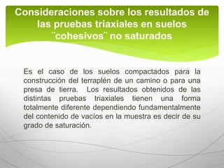 Es el caso de los suelos compactados para la
construcción del terraplén de un camino o para una
presa de tierra. Los resultados obtenidos de las
distintas pruebas triaxiales tienen una forma
totalmente diferente dependiendo fundamentalmente
del contenido de vacíos en la muestra es decir de su
grado de saturación.
Consideraciones sobre los resultados de
las pruebas triaxiales en suelos
¨cohesivos¨ no saturados
 