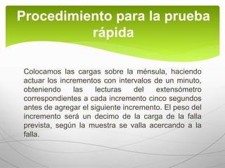 Colocamos las cargas sobre la ménsula, haciendo
actuar los incrementos con intervalos de un minuto,
obteniendo las lecturas del extensómetro
correspondientes a cada incremento cinco segundos
antes de agregar el siguiente incremento. El peso del
incremento será un decimo de la carga de la falla
prevista, según la muestra se valla acercando a la
falla.
Procedimiento para la prueba
rápida
 