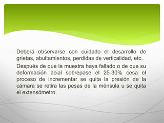 Deberá observarse con cuidado el desarrollo de
grietas, abultamientos, perdidas de verticalidad, etc.
Después de que la muestra haya fallado o de que su
deformación acial sobrepase el 25-30% cesa el
proceso de incrementar se quita la presión de la
cámara se retira las pesas de la ménsula u se quita
el extensómetro.
 