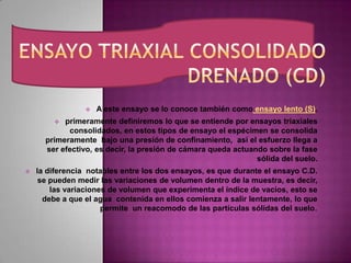  A este ensayo se lo conoce también como ensayo lento (S).
 primeramente definiremos lo que se entiende por ensayos triaxiales
consolidados, en estos tipos de ensayo el espécimen se consolida
primeramente bajo una presión de confinamiento, así el esfuerzo llega a
ser efectivo, es decir, la presión de cámara queda actuando sobre la fase
sólida del suelo.
 la diferencia notables entre los dos ensayos, es que durante el ensayo C.D.
se pueden medir las variaciones de volumen dentro de la muestra, es decir,
las variaciones de volumen que experimenta el índice de vacíos, esto se
debe a que el agua contenida en ellos comienza a salir lentamente, lo que
permite un reacomodo de las partículas sólidas del suelo.
 