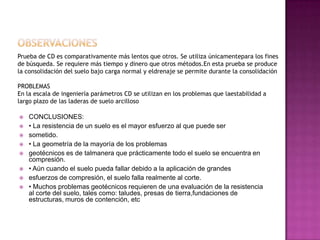 Prueba de CD es comparativamente más lentos que otros. Se utiliza únicamentepara los fines
de búsqueda. Se requiere más tiempo y dinero que otros métodos.En esta prueba se produce
la consolidación del suelo bajo carga normal y eldrenaje se permite durante la consolidación
PROBLEMAS
En la escala de ingeniería parámetros CD se utilizan en los problemas que laestabilidad a
largo plazo de las laderas de suelo arcilloso
 CONCLUSIONES:
 • La resistencia de un suelo es el mayor esfuerzo al que puede ser
 sometido.
 • La geometría de la mayoría de los problemas
 geotécnicos es de talmanera que prácticamente todo el suelo se encuentra en
compresión.
 • Aún cuando el suelo pueda fallar debido a la aplicación de grandes
 esfuerzos de compresión, el suelo falla realmente al corte.
 • Muchos problemas geotécnicos requieren de una evaluación de la resistencia
al corte del suelo, tales como: taludes, presas de tierra,fundaciones de
estructuras, muros de contención, etc
 