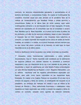 onerosos, de servicios independientes ejecutados o aprovechados en el
territorio del Estado, a consumidores finales. En cuanto al Contribuyente Se
considera minorista aquel que está ubicado en la penúltima fase de la
cadena de comercialización que transfiere bienes o presta servicios a
consumidores finales en la última fase de dicha cadena, sean estos
contribuyentes ordinarios o no del Impuesto tipo al Valor Agregado. Al monto
deberán ser soportados por el consumidor que sea el comprador o usuario
final. Mientras que la Base Imponible es el precio de la venta al público de
los productos y el valor de los servicios prestados, según el caso, deducidos
el impuesto tipo al Valor Agregado y los impuestos tipos selectivos al
consumo. La bases imponible del impuesto en los casos de ventas de bienes
muebles, de contado o a crédito, es el precio facturado del bien siempre que
no sea menor del precio corriente en el mercado, en este caso, la base
imponible se da es de ultimo precio.
Sobre la clasificación de los impuestos a las ventas minoristas se encuentra:
1° Impuestos sobre transmisiones patrimoniales y actos jurídicos
documentados. Aquí el Hecho imponible está constituido por la celebración
de negocios jurídicos con carácter oneroso no sometidos a condición
suspensiva y que, por disposición de la Ley o por voluntad de las partes, se
documenten o hayan de autenticarse por ante Notaría Publica protocolizarse
por ante Oficinas Subalternas de Registro o bien Registros Mercantiles, y en
su defecto inscribirse ante los registros administrativos especiales que
figuren, claro está, como hecho imponibles en las respectivas leyes
Estadales. En cuanto a los Sujetos Pasivos se encuentran En el caso de la
emisión de pagares y letras de cambio, el constituyente del impuesto es el
prestatario, sin embargo los institutos de crédito a que se refiere la ley
General de Bancos y Otras instituciones financieras o cualesquiera otras
reguladas por leyes especiales que emitan o acepten los pagares o letras de
cambio en comento, actuarán como agentes de retención debiendo
 