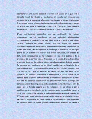 abandonar en una cuenta especial a nombre del Estado en el que esté el
domicilio fiscal del librado o prestatario, el importe del impuesto que
corresponda a la operación efectuada. Los bancos y demás instituciones
financieras a que se refiere esta disposición, serán sólidamente responsables
de aplicar y recaudar el monto que corresponda. Y sobre la Base Imponible
se encuentra constituida por el valor de mercado del o objeto del acto.
2°Las contribuciones especiales son una contribución de mejoras
ocasionadas por el despliegue de una actividad administrativa,
concretamente la realización de una obra pública o servicio del mismo
carácter, realizada en interés público pero que proporciona ventajas
concretas o beneficios especiales a determinados individuos propietarios de
bienes inmuebles. Hecho imponible lo constituye la obtención por el sujeto
pasivo de un aumento del valor de sus bienes inmuebles, que exceda del
60% como consecuencia de la realización de una obra pública o de la
prestación de un servicio público financiado por el estado. Dicha obra pública
o servicio debe ser de evidente interés para la comunidad. Sujetos pasivos,
Se requiere ser propietario de un bien inmueble que se beneficie de la
realización de una obra o prestación de un servicio público, beneficio este
que vendrá dado por el aumento no menor del 60% del valor de su
propiedad. El beneficio producto de la ejecución de la obra o prestación del
servicio debe favorecer particularmente a determinada categoría de sujetos,
más allá del beneficio colectivo que aquella actuación pública suponga, y en
consecuencia la Base imponible, está constituida como máximo por 60% del
costo que el Estado soporte por la realización de las obras o por el
establecimiento o ampliación de los servicios pero, en cualquier caso, la
cuota que corresponda sufragar a cada contribuyente no podrá exceder del
25% del mayor valor que resulte para los bienes de su propiedad o para su
explotación empresarial. La base imponible de las contribuciones especiales
se repartirá entre los sujetos pasivos beneficiados, teniendo en cuenta la
 