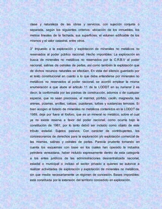 clase y naturaleza de las obras y servicios, con sujeción conjunta o
separada, según los siguientes criterios: ubicación de los inmuebles, los
metros lineales de la fachada, sus superficies, el volumen edificable de los
mismos y el valor catastral, entre otros.
3° Impuesto a la exploración y explotación de minerales no metálicos no
reservados al poder público nacional: Hecho imponibles: La exploración en
busca de minerales no metálicos no reservados por la C.R.B.V al poder
nacional, salinas de ostrales de perlas, así como también la explotación que
de dichos recursos naturales se efectúen. En vista del silencio guardado por
el texto constitucional en cuanto a lo que debe entenderse por minerales no
metálicos no reservados al poder nacional, se acordó emplear la misma
enumeración a que alude el artículo 11 de la LODDT en su numeral 2 es
decir, la conformada por las piedras de construcción, adornos o de cualquier
especie, que no sean preciosas, el mármol, pórfido, caolín, magnesita, las
arenas, pizarras, arcillas, calizas, puzolanas, turbas y sustancias terrosas. Si
bien acogen el listado de minerales no metálicos contenidos en la LODDT de
1989, deja por fuera al fósforo, que es un mineral no metálico, sobre el cual
ya no existe reserva a favor del poder nacional, como ocurría bajo la
constitución de 1961, por lo tanto debió ser incluido como objeto de este
tributo estadal. Sujetos pasivos; Con carácter de contribuyentes, los
concesionarios de derechos para la exploración y/o explotación comercial de
las mismas, salinas y ostrales de perlas. Parecía prudente tomando en
cuenta los esquemas con base en los cuales han operado la industria
petrolera venezolana, haber incluido expresamente dentro de esta categoría
a los entes jurídicos de las administraciones descentralizada nacional,
estadal o municipal o incluso el sector privado a quienes se autorice a
realizar actividades de exploración y explotación de minerales no metálicos,
sin que medie necesariamente un régimen de concesión. Bases imponibles;
está constituida por la extensión del territorio concedido en exploración.
 