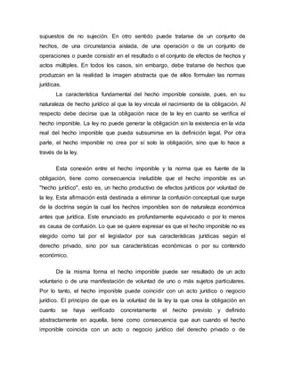 supuestos de no sujeción. En otro sentido puede tratarse de un conjunto de
hechos, de una circunstancia aislada, de una operación o de un conjunto de
operaciones o puede consistir en el resultado o el conjunto de efectos de hechos y
actos múltiples. En todos los casos, sin embargo, debe tratarse de hechos que
produzcan en la realidad la imagen abstracta que de ellos formulan las normas
jurídicas.
La característica fundamental del hecho imponible consiste, pues, en su
naturaleza de hecho jurídico al que la ley vincula el nacimiento de la obligación. Al
respecto debe decirse que la obligación nace de la ley en cuanto se verifica el
hecho imponible. La ley no puede generar la obligación sin la existencia en la vida
real del hecho imponible que pueda subsumirse en la definición legal. Por otra
parte, el hecho imponible no crea por sí solo la obligación, sino que lo hace a
través de la ley.
Esta conexión entre el hecho imponible y la norma que es fuente de la
obligación, tiene como consecuencia ineludible que el hecho imponible es un
"hecho jurídico", esto es, un hecho productivo de efectos jurídicos por voluntad de
la ley. Esta afirmación está destinada a eliminar la confusión conceptual que surge
de la doctrina según la cual los hechos imponibles son de naturaleza económica
antes que jurídica. Este enunciado es profundamente equivocado o por lo menos
es causa de confusión. Lo que se quiere expresar es que el hecho imponible no es
elegido como tal por el legislador por sus características jurídicas según el
derecho privado, sino por sus características económicas o por su contenido
económico.
De la misma forma el hecho imponible puede ser resultado de un acto
voluntario o de una manifestación de voluntad de uno o más sujetos particulares.
Por lo tanto, el hecho imponible puede coincidir con un acto jurídico o negocio
jurídico. El principio de que es la voluntad de la ley la que crea la obligación en
cuanto se haya verificado concretamente el hecho previsto y definido
abstractamente en aquella, tiene como consecuencia que aun cuando el hecho
imponible coincida con un acto o negocio jurídico del derecho privado o de
 