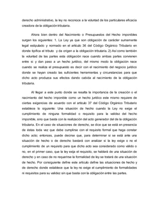derecho administrativo, la ley no reconoce a la voluntad de los particulares eficacia
creadora de la obligación tributaria.
Ahora bien dentro del Nacimiento o Presupuestos del Hecho imponibles
surgen los siguientes: 1. La Ley ya que son obligación de carácter sumamente
legal estipulado y normado en el artículo 36 del Código Orgánico Tributario en
donde tipifica el tributo y da origen a la obligación tributaria. 2) Así como también
la voluntad de las partes esta obligación nace cuando ambas partes convienen
entre si y dan paso a un hecho jurídico, del mismo modo la obligación nace
cuando se realiza el presupuesto es decir con el nacimiento del negocio jurídico
donde se hayan creado las suficientes herramientas y circunstancias para que
dicho acto produzca sus efectos dando cabida al nacimiento de la obligación
tributaria.
Al llegar a este punto donde se resalta la importancia de la creación o el
nacimiento del hecho imponible como un hecho jurídico este mismo requiere de
ciertas exigencias de acuerdo con el artículo 37 del Código Orgánico Tributario
establece lo siguiente: Una situación de hecho cuando la Ley no exige el
cumplimiento de ninguna formalidad o requisito para la validez del hecho
imponible, sino que basta con la realización del acto generador del de la obligación
tributaria. En el caso de situaciones de derecho, se dice que se está en presencia
de éstas toda vez que debe cumplirse con el requisito formal que haga constar
dicho acto; entonces, puede decirse que, para determinar si se está ante una
situación de hecho o de derecho bastará con analizar si la ley exige o no el
cumplimiento de un requisito para que dicho acto sea considerado como válido o
no, en el primer caso, que la ley exija el requisito, se hablará de una situación de
derecho y en caso de no requerirse la formalidad de ley se tratará de una situación
de hecho. Por consiguiente define este articulo define las situaciones de hecho y
de derecho donde establece que la ley no exige el cumplimiento de formalidades
ni requisitos para su validez sin que basta con la obligación entre las partes.
 