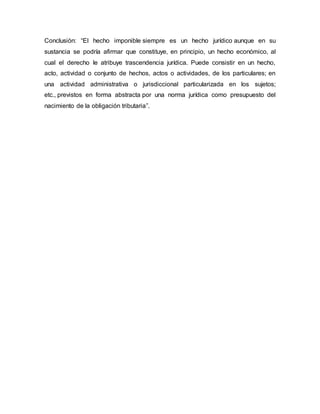 Conclusión: “El hecho imponible siempre es un hecho jurídico aunque en su
sustancia se podría afirmar que constituye, en principio, un hecho económico, al
cual el derecho le atribuye trascendencia jurídica. Puede consistir en un hecho,
acto, actividad o conjunto de hechos, actos o actividades, de los particulares; en
una actividad administrativa o jurisdiccional particularizada en los sujetos;
etc., previstos en forma abstracta por una norma jurídica como presupuesto del
nacimiento de la obligación tributaria”.
 