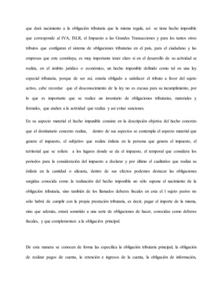 que dará nacimiento a la obligación tributaria que la misma regula, así se tiene hecho imponible
que corresponde al IVA, ISLR, el Impuesto a las Grandes Transacciones y para los tantos otros
tributos que configuran el sistema de obligaciones tributarias en el país, para el ciudadano y las
empresas que este constituya, es muy importante tener claro si en el desarrollo de su actividad se
realiza, en el ámbito jurídico o económico, un hecho imponible definido como tal en una ley
especial tributaria, porque de ser así, estaría obligado a satisfacer el tributo a favor del sujeto
activo, cabe recordar que el desconocimiento de la ley no es excusa para su incumplimiento, por
lo que es importante que se realice un inventario de obligaciones tributarias, materiales y
formales, que atañen a la actividad que realiza y así evitar sanciones.
En su aspecto material el hecho impunible consiste en la descripción objetiva del hecho concreto
que el destinatario concreto realiza, dentro de sus aspectos se contempla el aspecto material que
genera el impuesto, el subjetivo que realiza énfasis en la persona que genera el impuesto, el
territorial que se refiere a los lugares donde se da el impuesto, el temporal que considera los
periodos para la consideración del impuesto a declarar y por último el cualitativo que realiza su
énfasis en la cantidad o alícuota, dentro de sus efectos podemos destacar las obligaciones
surgidas conocida como la realización del hecho imponible no sólo supone el nacimiento de la
obligación tributaria, sino también de los llamados deberes fiscales en esta el l sujeto pasivo no
sólo habrá de cumplir con la propia prestación tributaria, es decir, pagar el importe de la misma,
sino que además, estará sometido a una serie de obligaciones de hacer, conocidas como deberes
fiscales, y que complementan a la obligación principal.
De esta manera se conocen de forma las específica la obligación tributaria principal, la obligación
de realizar pagos de cuenta, la retención e ingresos de la cuenta, la obligación de información,
 