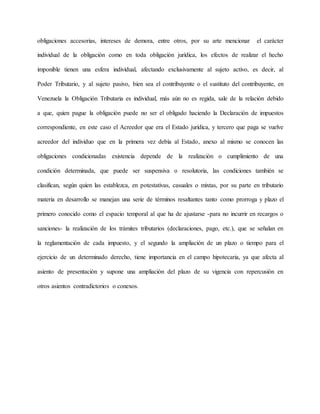 obligaciones accesorias, intereses de demora, entre otros, por su arte mencionar el carácter
individual de la obligación como en toda obligación jurídica, los efectos de realizar el hecho
imponible tienen una esfera individual, afectando exclusivamente al sujeto activo, es decir, al
Poder Tributario, y al sujeto pasivo, bien sea el contribuyente o el sustituto del contribuyente, en
Venezuela la Obligación Tributaria es individual, más aún no es regida, sale de la relación debido
a que, quien pague la obligación puede no ser el obligado haciendo la Declaración de impuestos
correspondiente, en este caso el Acreedor que era el Estado jurídica, y tercero que paga se vuelve
acreedor del individuo que en la primera vez debía al Estado, anexo al mismo se conocen las
obligaciones condicionadas existencia depende de la realización o cumplimiento de una
condición determinada, que puede ser suspensiva o resolutoria, las condiciones también se
clasifican, según quien las establezca, en potestativas, casuales o mixtas, por su parte en tributario
materia en desarrollo se manejan una serie de términos resaltantes tanto como prorroga y plazo el
primero conocido como el espacio temporal al que ha de ajustarse -para no incurrir en recargos o
sanciones- la realización de los trámites tributarios (declaraciones, pago, etc.), que se señalan en
la reglamentación de cada impuesto, y el segundo la ampliación de un plazo o tiempo para el
ejercicio de un determinado derecho, tiene importancia en el campo hipotecaria, ya que afecta al
asiento de presentación y supone una ampliación del plazo de su vigencia con repercusión en
otros asientos contradictorios o conexos.
 