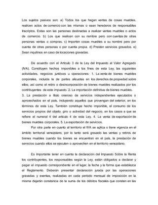 Los sujetos pasivos son: a) Todos los que hagan ventas de cosas muebles,
realicen actos de comercio con las mismas o sean herederos de responsables
Inscriptos. Estas son las personas destinadas a realizar ventas muebles o actos
de comercio. b) Los que realicen con su nombre pero con cuentas de otras
personas ventas o compras. c) Importen cosas muebles a su nombre pero por
cuenta de otras personas o por cuenta propia. d) Presten servicios gravados. e)
Sean inquilinos en caso de locaciones gravadas.
De acuerdo con el Artículo 3 de la Ley del Impuesto al Valor Agregado
(IVA), Constituyen hechos imponibles a los fines de esta Ley, las siguientes
actividades, negocios jurídicos u operaciones: 1. La venta de bienes muebles
corporales, incluida la de partes alícuotas en los derechos de propiedad sobre
ellos; así como el retiro o desincorporación de bienes muebles realizados por los
contribuyentes de este impuesto. 2. La importación definitiva de bienes muebles.
3. La prestación a título oneroso de servicios independientes ejecutados o
aprovechados en el país, incluyendo aquellos que provengan del exterior, en los
términos de esta Ley. También constituye hecho imponible, el consumo de los
servicios propios del objeto, giro o actividad del negocio, en los casos a que se
refiere el numeral 4 del artículo 4 de esta Ley. 4. La venta de exportación de
bienes muebles corporales. 5. La exportación de servicios.
Por otra parte en cuanto al territorio el IVA se aplica o tiene vigencia en el
ámbito territorial venezolano, por lo tanto será gravado las ventas y retiros de
bienes muebles cuando los bienes se encuentran en el país, la prestación de
servicios cuando ellos se ejecuten o aprovechen en el territorio venezolano.
Es Importante tener en cuenta la declaración del Impuesto Sobre la Renta
los contribuyentes, los responsables según la Ley, están obligados a declarar y
pagar el impuesto correspondiente en el lugar, la fecha y la forma que establezca
el Reglamento. Deberán presentar declaración jurada por las operaciones
gravadas y exentas, realizadas en cada período mensual de imposición en la
misma dejarán constancia de la suma de los débitos fiscales que consten en las
 