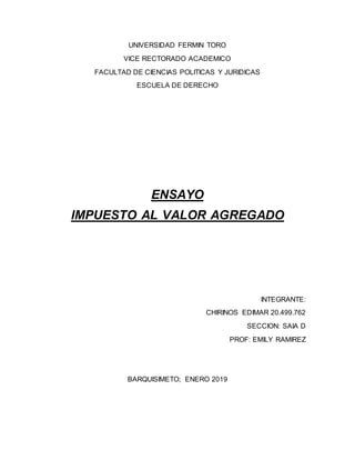 UNIVERSIDAD FERMIN TORO
VICE RECTORADO ACADEMICO
FACULTAD DE CIENCIAS POLITICAS Y JURIDICAS
ESCUELA DE DERECHO
ENSAYO
IMPUESTO AL VALOR AGREGADO
INTEGRANTE:
CHIRINOS EDIMAR 20.499.762
SECCION: SAIA D
PROF: EMILY RAMIREZ
BARQUISIMETO; ENERO 2019
 