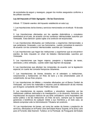 de sociedades de seguro y reaseguro, paguen los montos asegurados conforme a
las pólizas suscritas.
Ley del Impuesto al Valor Agregado – De las Exenciones
Artículo 17: Estarán exentos del impuesto establecido en esta Ley:
1. Las importaciones de los bienes y servicios mencionados en el artículo 18 de esta
Ley.
2. Las importaciones efectuadas por los agentes diplomáticos y consulares
acreditados en el país, de acuerdo con los convenios internacionales suscritos por
Venezuela. Esta exención queda sujeta a la condición de reciprocidad.
3. Las importaciones efectuadas por instituciones u organismos internacionales a
que pertenezca Venezuela y por sus funcionarios, cuando procediere la exención
de acuerdo con los convenios internacionales suscritos por Venezuela.
4. Las importaciones que hagan las instituciones u organismos que se encuentren
exentos de todo impuesto en virtud de tratados internacionales suscritos por
Venezuela.
5. Las importaciones que hagan viajeros, pasajeros y tripulantes de naves,
aeronaves y otros vehículos, cuando estén bajo régimen de equipaje.
6. Las importaciones que efectúen los inmigrantes de acuerdo con la legislación
especial, en cuanto les conceda franquicias aduaneras.
7. Las importaciones de bienes donados en el extranjero a instituciones,
corporaciones y fundaciones sin fines de lucro y a las universidades para el
cumplimiento de sus fines propios.
8. Las importaciones de billetes y monedas efectuadas por el Banco Central de
Venezuela, así como los materiales e insumos para la elaboración de las mismas
por él órgano competente del Poder Público Nacional.
9. Las importaciones de equipos científicos y educativos requeridos por las
instituciones públicas dedicadas a la investigación y a la docencia. Asimismo, las
importaciones de equipos médicos de uso tanto ambulatorio como hospitalario del
sector público o de las instituciones sin fines de lucro, siempre que no repartan
ganancias o beneficios de cualquier índole a sus miembros y, en todo caso, se
deberá comprobar ante la Administración Tributaria tal condición.
10. Las importaciones de bienes, así como las ventas de bienes y prestación de
servicios, efectuadas en el Puerto Libre del Estado Nueva Esparta, en la Zona Libre
para el Fomento dela Inversión Turística en la Península de Paraguaná del Estado
 