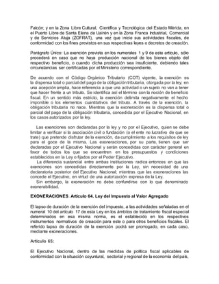 Falcón; y en la Zona Libre Cultural, Científica y Tecnológica del Estado Mérida, en
el Puerto Libre de Santa Elena de Uairén y en la Zona Franca Industrial, Comercial
y de Servicios Atuja (ZOFRAT), una vez que inicie sus actividades fiscales, de
conformidad con los fines previstos en sus respectivas leyes o decretos de creación.
Parágrafo Único: La exención prevista en los numerales 1 y 9 de este artículo, sólo
procederá en caso que no haya producción nacional de los bienes objeto del
respectivo beneficio, o cuando dicha producción sea insuficiente, debiendo tales
circunstancias ser certificadas por el Ministerio correspondiente.
De acuerdo con el Código Orgánico Tributario (COT) vigente, la exención es
la dispensa total o parcial del pago de la obligación tributaria, otorgada por la ley; en
una acepciónamplia, hace referencia a que una actividad o un sujeto no van a tener
que hacer frente a un tributo. Se identifica así el término con la noción de beneficio
fiscal. En un sentido más estricto, la exención delimita negativamente el hecho
imponible o los elementos cuantitativos del tributo. A través de la exención, la
obligación tributaria no nace. Mientras que la exoneración es la dispensa total o
parcial del pago de la obligación tributaria, concedida por el Ejecutivo Nacional, en
los casos autorizados por la ley.
Las exenciones son declaradas por la ley y no por el Ejecutivo, quien se debe
limitar a verificar si la asociación civil o fundación (o el ente no lucrativo de que se
trate) que pretende disfrutar de la exención, da cumplimiento a los requisitos de ley
para el goce de la misma. Las exoneraciones, por su parte, tienen que ser
declaradas por el Ejecutivo Nacional y serán concedidas con carácter general en
favor de todos los que se encuentren en los presupuestos y condiciones
establecidos en la Ley o fijados por el Poder Ejecutivo.
La diferencia sustancial entre ambas instituciones radica entonces en que las
exenciones son concedidas directamente por la Ley, sin necesidad de una
declaratoria posterior del Ejecutivo Nacional; mientras que las exoneraciones las
concede el Ejecutivo, en virtud de una autorización expresa de la Ley.
Sin embargo, la exoneración no debe confundirse con lo que denominado
exonerabilidad.
EXONERACIONES. Artículo 64. Ley del Impuesto al Valor Agregado
El lapso de duración de la exención del impuesto, a las actividades señaladas en el
numeral 10 del artículo 17 de esta Ley en los ámbitos de tratamiento fiscal especial
determinados en esa misma norma, es el establecido en los respectivos
instrumentos normativos de creación para este o para otros beneficios fiscales. El
referido lapso de duración de la exención podrá ser prorrogado, en cada caso,
mediante exoneraciones.
Artículo 65:
El Ejecutivo Nacional, dentro de las medidas de política fiscal aplicables de
conformidad con la situación coyuntural, sectorial y regional de la economía del país,
 